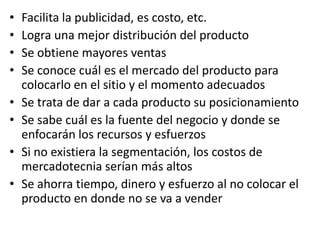 •   Facilita la publicidad, es costo, etc.
•   Logra una mejor distribución del producto
•   Se obtiene mayores ventas
•   Se conoce cuál es el mercado del producto para
    colocarlo en el sitio y el momento adecuados
•   Se trata de dar a cada producto su posicionamiento
•   Se sabe cuál es la fuente del negocio y donde se
    enfocarán los recursos y esfuerzos
•   Si no existiera la segmentación, los costos de
    mercadotecnia serían más altos
•   Se ahorra tiempo, dinero y esfuerzo al no colocar el
    producto en donde no se va a vender
 