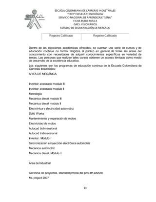 ESCUELA COLOMBIANA DE CARRERAS INDUSTRIALES
“ECCI” ESCUELA TECNOLÓGICA
SERVICIO NACIONAL DE APRENDIZAJE “SENA”
FICHA 85218 RUTA A
GAES: VISIONARIOS
ESTUDIO DE SEGMENTACIÓN DE MERCADO
14
Registro Calificado Registro Calificado
Dentro de las elecciones académicas ofrecidas, se cuentan una serie de cursos y de
educación continua no formal dirigidos al público en general de todas las áreas del
conocimiento con necesidades de adquirir conocimientos específicos en variedad de
temas. Las personas que realizan tales cursos obtienen un acceso ilimitado como medio
de desarrollo de la excelencia educativa.
Los siguientes son los programas de educación continua de la Escuela Colombiana de
Carreras Industriales:
AREA DE MECÁNICA
Inventor avanzado modulo III
Inventor avanzado modulo II
Metrología
Mecánica diesel modulo III
Mecánica diesel modulo II
Electrónica y electricidad automotriz
Solid Works
Mantenimiento y reparación de motos
Electricidad de motos
Autocad bidimensional
Autocad tridimensional
Inventor. Modulo I
Sincronización e inyección electrónica automotriz
Mecánica automotriz
Mecánica diesel. Módulo I
Área de Industrial
Gerencia de proyectos. standard pmbok del pmi 4th edicion
Ms project 2007
 