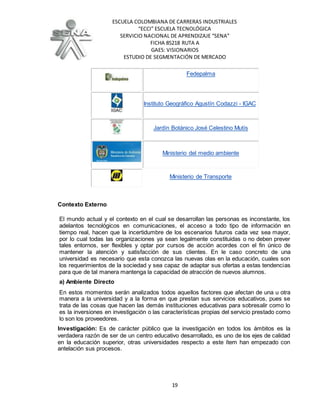 ESCUELA COLOMBIANA DE CARRERAS INDUSTRIALES
“ECCI” ESCUELA TECNOLÓGICA
SERVICIO NACIONAL DE APRENDIZAJE “SENA”
FICHA 85218 RUTA A
GAES: VISIONARIOS
ESTUDIO DE SEGMENTACIÓN DE MERCADO
19
Fedepalma
Instituto Geográfico Agustín Codazzi - IGAC
Jardín Botánico José Celestino Mutís
Ministerio del medio ambiente
Ministerio de Transporte
Contexto Externo
El mundo actual y el contexto en el cual se desarrollan las personas es inconstante, los
adelantos tecnológicos en comunicaciones, el acceso a todo tipo de información en
tiempo real, hacen que la incertidumbre de los escenarios futuros cada vez sea mayor,
por lo cual todas las organizaciones ya sean legalmente constituidas o no deben prever
tales entornos, ser flexibles y optar por cursos de acción acordes con el fin único de
mantener la atención y satisfacción de sus clientes. En le caso concreto de una
universidad es necesario que esta conozca las nuevas olas en la educación, cuales son
los requerimientos de la sociedad y sea capaz de adaptar sus ofertas a estas tendencias
para que de tal manera mantenga la capacidad de atracción de nuevos alumnos.
a) Ambiente Directo
En estos momentos serán analizados todos aquellos factores que afectan de una u otra
manera a la universidad y a la forma en que prestan sus servicios educativos, pues se
trata de las cosas que hacen las demás instituciones educativas para sobresalir como lo
es la inversiones en investigación o las características propias del servicio prestado como
lo son los proveedores.
Investigación: Es de carácter público que la investigación en todos los ámbitos es la
verdadera razón de ser de un centro educativo desarrollado, es uno de los ejes de calidad
en la educación superior, otras universidades respecto a este ítem han empezado con
antelación sus procesos.
 
