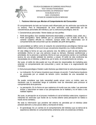 ESCUELA COLOMBIANA DE CARRERAS INDUSTRIALES
“ECCI” ESCUELA TECNOLÓGICA
SERVICIO NACIONAL DE APRENDIZAJE “SENA”
FICHA 85218 RUTA A
GAES: VISIONARIOS
ESTUDIO DE SEGMENTACIÓN DE MERCADO
26
1. Factores Internos que Afectan al Comportamiento del Consumidor
El comportamiento de todo ser humano está influenciado por los estímulos que recibe de
su entorno. Pero la interpretación de esos estímulos está determinada por las
características personales del individuo y por su estructura psicológica, esto es:
1. Características personales: Vienen dadas por dos perfiles:
 Perfil demográfico: Son variables fácilmente observables y medibles (sexo, edad, etc.).
 Perfil psicográfico: Viene definido por su personalidad y por el estilo de vida. Su
carácter subjetivo dificulta su medición, aunque están más relacionadas con el
comportamiento del consumidor que las variables del perfil demográfico.
La personalidad se define como el conjunto de características psicológicas internas que
determinan y reflejan la forma en la que una persona responde a su medio ambiente.
El vida refleja la forma en que una persona vive. Se define a partir de tres elementos:
actividades (forma en que una persona ocupa su tiempo), intereses (preferencias y
prioridades de la persona) y opiniones (forma en que una persona siente o se manifiesta
acerca de una amplia variedad de eventos y cosas). El estilo de vida condiciona las
necesidades de un individuo y determina, por lo tanto, el comportamiento de compra.
Así pues, el estilo de vida puede ser muy útil para los responsables de marketing para
entender el comportamiento del consumidor y servir de base a la segmentación del
mercado.
2. Estructura psicológica: Existen cuatro factores que determinan la estructura psicológica:
 La motivación: Es la fuerza impulsora que empuja a la acción. Y esta fuerza impulsora
es provocada por un estado de tensión como resultado de una necesidad no
satisfecha.
Se puede considerar que toda necesidad puede actuar como un motivo, pero es
necesario que la necesidad tenga el suficiente nivel de intensidad para provocar el
comportamiento de la persona.
 La percepción: Es la forma en que captamos el mundo que nos rodea. Las personas
actúan y reaccionan en base a sus percepciones de la realidad y no en base a una
realidad objetiva.
Así pues, la percepción es el proceso mediante el cual el individuo selecciona, organiza e
interpreta los estímulos que recibe de su mundo exterior (esta percepción se realiza a
través de los sentidos).
No toda la información que proviene del entorno es percibida por el individuo (éste
prestará atención a unos pocos datos y rechazará el resto).
 El aprendizaje: Es un cambio en el comportamiento del individuo que se deriva de la
experiencia obtenida en comportamientos anteriores ante circunstancias similares.
 