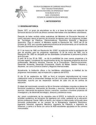 ESCUELA COLOMBIANA DE CARRERAS INDUSTRIALES
“ECCI” ESCUELA TECNOLÓGICA
SERVICIO NACIONAL DE APRENDIZAJE “SENA”
FICHA 85218 RUTA A
GAES: VISIONARIOS
ESTUDIO DE SEGMENTACIÓN DE MERCADO
4
1. ANTECEDENTES
1.1 RESEÑAHISTORICA
Desde 1977, un grupo de educadores se dio a la tarea de fundar una institución de
formación técnica con el fin de ofrecer carreras intermedias a los bachilleres colombianos.
Después de haber recibido visitas evaluativas del Ministerio de Educación Nacional, el
centro educativo obtuvo el permiso de iniciación de labores para sus programas iníciales
de: Tecnología de Plásticos, Electromedicina, Electrónica Industrial y Mecánica
Automotriz. Para lo anterior, el Ministerio expidió la Resolución No. 15572 del 25 de
Octubre de 1978, que concede igualmente la licencia de funcionamiento con el nombre de
Escuela Colombiana de Carreras Intermedias.
El 11 de marzo de 1980 con Resolución No. 03367, la institución recibió la aprobación del
plan de estudios para los programas registrados. El 28 de marzo de 1985, con la
Resolución No. 2683 es otorgada por las autoridades competentes la personería jurídica
de la Escuela.
A partir de la Ley 30 de 1992, , se dio la posibilidad de crear nuevos programas y la
Escuela registró, cumpliendo los requerimientos de ley, los siguientes programas técnicos
profesionales: Mecánica Industrial, Ciencias de la Computación, Telecomunicaciones,
Desarrollo Ambiental, Desarrollo Empresarial, Diseño de Modas, Gestión Tributaria y
Aduanera, así como Comercio Exterior y Negocios Internacionales.
Actualmente, la Institución ofrece a los bachilleres colombianos, la totalidad de los
programas mencionados, bajo la inspección y vigilancia del ICFES.
El día 22 de septiembre de 1995 se firmó el convenio interinstitucional de mutua
colaboración entre la Universidad Santiago de Cali y la Escuela Colombiana de Carreras
Industriales, suscrito por los respectivos rectores de cada uno de los centros de
educación.
El objeto del mencionado convenio se fijó en fomentar actividades conjuntas en planes de
formación académica, intercambio de docentes y alumnos, intercambio de docentes y
alumnos, intercambio de espacios físicos y servicios, coordinar e incentivar proyectos de
investigación y de desarrollo tecnológico, asesoría y asistencia mutua.
Así, previo cumplimiento de los requisitos ante el ICFES, la institución se inicia en la
actividad académica de formación de ingenieros por ciclos, partiendo de la educación
técnica profesional. Desde 1996 a la fecha y de manera no interrumpida, la Escuela viene
formando profesionales en los campos de la Bioingeniería, Ingeniería Electrónica,
Ingeniería Industrial, Ingeniería Mecánica, Ingeniería de Plásticos e Ingeniería de
Sistemas y cuenta a la fecha con cerca de 4000 estudiantes agrupados en las carreras
mencionados.
 