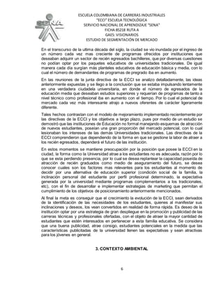 ESCUELA COLOMBIANA DE CARRERAS INDUSTRIALES
“ECCI” ESCUELA TECNOLÓGICA
SERVICIO NACIONAL DE APRENDIZAJE “SENA”
FICHA 85218 RUTA A
GAES: VISIONARIOS
ESTUDIO DE SEGMENTACIÓN DE MERCADO
6
En el transcurso de la ultima década del siglo, la ciudad se vio inundada por el ingreso de
un número cada vez mas creciente de programas ofrecidos por instituciones que
deseaban adquirir un sector de recién egresados bachilleres, que por diversas cuestiones
no podían optar por los paquetes educativos de universidades tradicionales. De igual
manera cada día surgían más planteles educativos de educación básica y media, con lo
cual el número de demandantes de programas de pregrado iba en aumento.
En las reuniones de la junta directiva de la ECCI se analizo detalladamente, las ideas
anteriormente expuestas y se llego a la conclusión que se estaba impulsando lentamente
en una verdadera ciudadela universitaria, en donde el número de egresados de la
educación media que deseaban estudios superiores y requerían de programas de tanto a
nivel técnico como profesional iba en aumento con el tiempo. Por lo cual el potencial de
mercado cada vez más interesante atrajo a nuevos oferentes de carácter ligeramente
diferente.
Tales hechos contrastan con el modelo de mejoramiento implementado recientemente por
las directivas de la ECCI y los objetivos a largo plazo, pues por medio de un estudio se
demostró que las instituciones de Educación no formal manejando esquemas de atracción
de nuevos estudiantes, poseían una gran proporción del mercado potencial, con lo cual
lesionaban los intereses de las demás Universidades tradicionales. Las directivas de la
ECCI comprendieron que dependiendo de la forma en que se gestione la labor de atraer a
los recién egresados, dependerá el futuro de las institución.
En estos momentos se mantiene preocupación por la posición que posee la ECCI en la
ciudad, la forma como la Universidad atrae a los estudiantes no es adecuada, razón por lo
que se esta perdiendo presencia, por lo cual se desea replantear la capacidad poseída de
atracción de recién graduados como medio de aseguramiento del futuro, se desea
conocer cuales son los factores mas relevantes para los estudiantes al momento de
decidir por una alternativa de educación superior (condición social de la familia, la
inclinación personal del estudiante por perfil profesional determinado, la expectativa
generada por la universidad mediante programas complementarios a los tradicionales,
etc), con el fin de desarrollar e implementar estrategias de marketing que permitan el
cumplimiento de los objetivos de posicionamiento anteriormente mencionados.
Al final la meta es conseguir que el crecimiento la evolución de la ECCI, sean derivados
de la identificación de las necesidades de los estudiantes, quienes al manifestar sus
inclinaciones y deseos, los vean convertidos en realidad de forma rápida. Es deseo de la
institución optar por una estrategia de gran despliegue en la promoción y publicidad de las
carreras técnicas y profesionales ofertadas, con el objeto de atraer la mayor cantidad de
estudiantes que estén interesados en pertenecer a esta familia educativa. Se considera
que una buena publicidad, atrae consigo, estudiantes potenciales en la medida que las
características publicitadas de la universidad llenen las expectativas y sean atractivas
para los jóvenes en general.
3. CONTEXTO AMBIENTAL
 