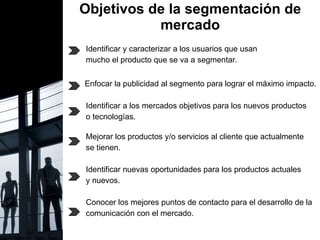Objetivos de la segmentación de mercado Identificar y caracterizar a los usuarios que usan  mucho el producto que se va a segmentar. Enfocar la publicidad al segmento para lograr el máximo impacto. Identificar a los mercados objetivos para los nuevos productos  o tecnologías. Mejorar los productos y/o servicios al cliente que actualmente se tienen. Identificar nuevas oportunidades para los productos actuales y nuevos.  Conocer los mejores puntos de contacto para el desarrollo de la comunicación con el mercado. Se generan nuevas oportunidades de crecimiento y la  empresa obtiene una ventaja competitiva considerable.  