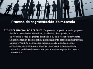 Proceso de segmentación de mercado III-  PREPARACIÓN DE PERFILES:  Se prepara un perfil de cada grupo en  términos de actitudes distintivas, conductas, demografía, etc.  Se nombra a cada segmento con base a su característica dominante.  La segmentación debe repetirse periódicamente porque los segmentos  cambian. También se investiga la jerarquía de atributos que los  consumidores consideran al escoger una marca, este proceso se  denomina partición de mercados. puede revelar segmentos nuevos  de mercado. .  