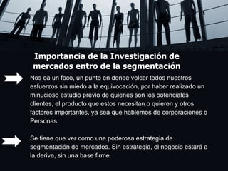 Importancia de la Investigación de mercados entro de la segmentación Nos da un foco, un punto en donde volcar todos nuestros  esfuerzos sin miedo a la equivocación, por haber realizado un  minucioso estudio previo de quienes son los potenciales clientes, el producto que estos necesitan o quieren y otros  factores importantes, ya sea que hablemos de corporaciones o  Personas Se tiene que ver como una poderosa estrategia de  segmentación de mercados. Sin estrategia, el negocio estará a  la deriva, sin una base firme. 