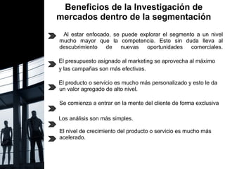 Beneficios de la Investigación de mercados dentro de la segmentación Al estar enfocado, se puede explorar el segmento a un nivel mucho mayor que la competencia. Esto sin duda lleva al descubrimiento de nuevas oportunidades comerciales.   El presupuesto asignado al marketing se aprovecha al máximo  y las campañas son más efectivas.  El producto o servicio es mucho más personalizado y esto le da un valor agregado de alto nivel. Se comienza a entrar en la mente del cliente de forma exclusiva . Los análisis son más simples. El nivel de crecimiento del producto o servicio es mucho más acelerado. 