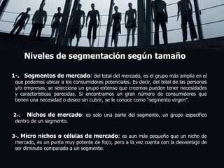 Niveles de segmentación según tamaño 1-.  Segmentos de mercado :  del total del mercado, es el grupo más amplio en el que podemos ubicar a los consumidores potenciales. Es decir, del total de las personas y/o empresas, se selecciona un grupo extenso que creemos pueden tener necesidades y características parecidas. Si encontramos un gran número de consumidores que tienen una necesidad o deseo sin cubrir, se le conoce como “segmento virgen”.   2-.  Nichos de mercado : es solo una parte del segmento, un grupo específico dentro de un segmento. 3-.  Micro nichos o células de mercado :  es aun más pequeño que un nicho de mercado, es un punto muy potente de foco, pero a la vez cuenta con la desventaja de ser diminuto comparado a un segmento . ! 