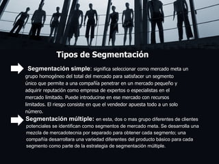 Tipos de Segmentación Segmentación simple :  significa seleccionar como mercado meta un  grupo homogéneo del total del mercado para satisfacer un segmento  único que permite a una compañía penetrar en un mercado pequeño y  adquirir reputación como empresa de expertos o especialistas en el  mercado limitado. Puede introducirse en ese mercado con recursos  limitados. El riesgo consiste en que el vendedor apuesta todo a un solo  número.  Segmentación múltiple:   en esta, dos o mas grupo diferentes de clientes  potenciales se identifican como segmentos de mercado meta. Se desarrolla una  mezcla de mercadotecnia por separado para obtener cada segmento; una  compañía desarrollara una variedad diferentes del producto básico para cada  segmento como parte de la estrategia de segmentación múltiple.  
