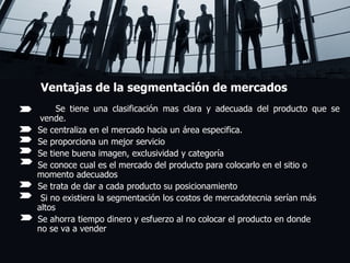 Ventajas de la segmentación de mercados Se tiene una clasificación mas clara y adecuada del producto que se     vende. Se centraliza en el mercado hacia un área especifica. Se proporciona un mejor servicio  Se tiene buena imagen, exclusividad y categoría Se conoce cual es el mercado del producto para colocarlo en el sitio o    momento adecuados Se trata de dar a cada producto su posicionamiento Si no existiera la segmentación los costos de mercadotecnia serían más    altos Se ahorra tiempo dinero y esfuerzo al no colocar el producto en donde    no se va a vender   . 
