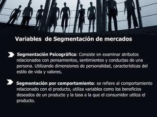 Variables  de Segmentación de mercados Segmentación Psicográfica : Consiste en examinar atributos  relacionados con pensamientos, sentimientos y conductas de una  persona. Utilizando dimensiones de personalidad, características del  estilo de vida y valores. Segmentación por comportamiento : se refiere al comportamiento  relacionado con el producto, utiliza variables como los beneficios  deseados de un producto y la tasa a la que el consumidor utiliza el  producto. 