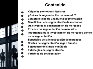 Contenido Orígenes y enfoques literarios ¿Qué es la segmentación de mercado? Características de una buena segmentación Beneficios de la segmentación de mercados Objetivos de la segmentación de mercados Proceso de segmentación de mercados Importancia de la investigación de mercados dentro  de la segmentación Beneficios de la investigación de mercados Niveles de segmentación según tamaño Segmentación simple y múltiple Estrategias de segmentación Variables de segmentación 