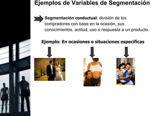 Ejemplos de Variables de Segmentación  Segmentación  conductual :  división de los  compradores con base en la ocasión, sus  conocimientos, actitud, uso o respuesta a un producto. Ejemplo: En ocasiones o situaciones específicas  
