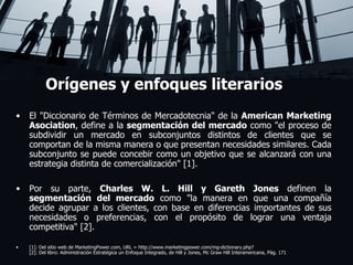 Orígenes y enfoques literarios El "Diccionario de Términos de Mercadotecnia" de la  American Marketing Asociation , define a la  segmentación del mercado  como "el proceso de subdividir un mercado en subconjuntos distintos de clientes que se comportan de la misma manera o que presentan necesidades similares. Cada subconjunto se puede concebir como un objetivo que se alcanzará con una estrategia distinta de comercialización" [1]. Por su parte,  Charles W. L. Hill y Gareth Jones  definen la  segmentación del mercado  como "la manera en que una compañía decide agrupar a los clientes, con base en diferencias importantes de sus necesidades o preferencias, con el propósito de lograr una ventaja competitiva" [2]. [1]: Del sitio web de MarketingPower.com, URL = http://www.marketingpower.com/mg-dictionary.php? [2]: Del libro: Administración Estratégica un Enfoque Integrado, de Hill y Jones, Mc Graw Hill Interamericana, Pág. 171 Lorem ipsum dolor sit amet, consectetuer adipiscing elit, sed diam nonummy nibh euismod tincidunt ut laoreet dolore magna aliquam erat volutpat. Ut wisi enim ad minim veniam, quis nostrud exerci tation ullamcorper suscipit lobortis nisl ut aliquip ex ea commodo consequat.  Duis autem vel eum iriure dolor in hendrerit in vulputate velit esse molestie consequat, vel illum dolore eu feugiat nulla facilisis at vero eros et accumsan et iusto odio dignissim qui blandit praesent luptatum zzril delenit augue duis dolore te feugait nulla facilisi.  