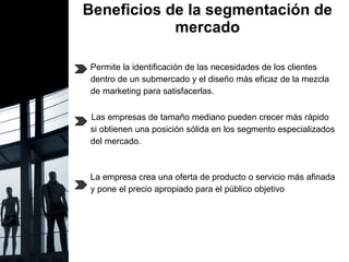Beneficios de la segmentación de mercado Permite la identificación de las necesidades de los clientes dentro de un submercado y el diseño más eficaz de la mezcla  de marketing para satisfacerlas.  Las empresas de tamaño mediano pueden crecer más rápido si obtienen una posición sólida en los segmento especializados  del mercado. La empresa crea una oferta de producto o servicio más afinada y pone el precio apropiado para el público objetivo 