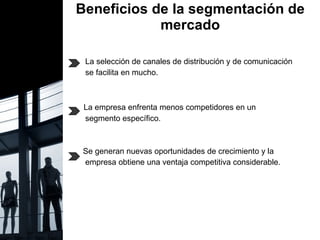 Beneficios de la segmentación de mercado .  La selección de canales de distribución y de comunicación se facilita en mucho. La empresa enfrenta menos competidores en un  segmento específico. Se generan nuevas oportunidades de crecimiento y la  empresa obtiene una ventaja competitiva considerable.  