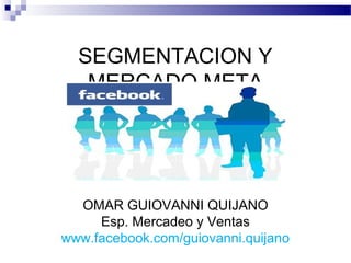 SEGMENTACION Y
   MERCADO META




  OMAR GUIOVANNI QUIJANO
     Esp. Mercadeo y Ventas
www.facebook.com/guiovanni.quijano
 