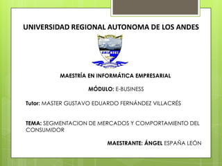 UNIVERSIDAD REGIONAL AUTONOMA DE LOS ANDES
MAESTRÍA EN INFORMÁTICA EMPRESARIAL
MÓDULO: E-BUSINESS
Tutor: MASTER GUSTAVO EDUARDO FERNÁNDEZ VILLACRÉS
TEMA: SEGMENTACION DE MERCADOS Y COMPORTAMIENTO DEL
CONSUMIDOR
MAESTRANTE: ÁNGEL ESPAÑA LEÓN
 