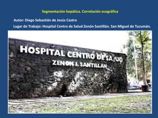 Segmentación hepática. Correlación ecográfica
Autor: Diego Sebastián de Jesús Castro
Lugar de Trabajo: Hospital Centro de Salud Zenón Santillán. San Miguel de Tucumán.
 