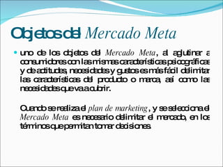 Objetos del  Mercado Meta uno de los objetos del  Mercado Meta , al aglutinar a consumidores con las mismas características psicográficas y de actitudes, necesidades y gustos es más fácil delimitar las características del producto o marca, así como las necesidades que va a cubrir. Cuando se realiza el  plan de marketing , y se selecciona el  Mercado Meta  es necesario delimitar el mercado, en los términos que permitan tomar decisiones. 