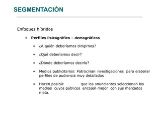 SEGMENTACIÓN Enfoques híbridos Perfiles  Psicográfico – demográficos ¿A quién deberíamos dirigirnos? ¿Qué deberíamos decir? ¿Dónde deberíamos decirlo? Medios publicitarios: Patrocinan investigaciones  para elaborar perfiles de audiencia muy detallados Hacen posible  que los anunciantes seleccionen los medios  cuyos públicos  encajen mejor  con sus mercados meta. 