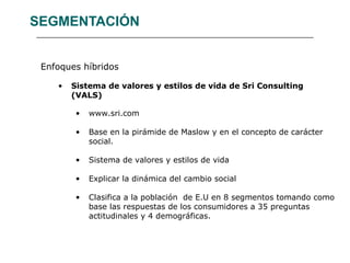 SEGMENTACIÓN Enfoques híbridos Sistema de valores y estilos de vida de Sri Consulting (VALS) www.sri.com Base en la pirámide de Maslow y en el concepto de carácter social. Sistema de valores y estilos de vida Explicar la dinámica del cambio social Clasifica a la población  de E.U en 8 segmentos tomando como base las respuestas de los consumidores a 35 preguntas actitudinales y 4 demográficas. 
