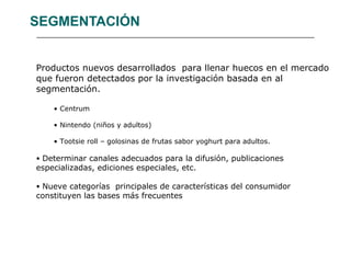 SEGMENTACIÓN Productos nuevos desarrollados  para llenar huecos en el mercado que fueron detectados por la investigación basada en al segmentación. Centrum Nintendo (niños y adultos) Tootsie roll – golosinas de frutas sabor yoghurt para adultos. Determinar canales adecuados para la difusión, publicaciones especializadas, ediciones especiales, etc. Nueve categorías  principales de características del consumidor constituyen las bases más frecuentes 