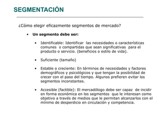SEGMENTACIÓN ¿Cómo elegir eficazmente segmentos de mercado? Un segmento debe ser: Identificable: Identificar  las necesidades o características comunes  o compartidas que sean significativas  para el producto o servicio. (beneficios o estilo de vida). Suficiente (tamaño) Estable o creciente: En términos de necesidades y factores demográficos y psicológicos y que tengan la posibilidad de crecer con el paso del tiempo. Algunos prefieren evitar los segmentos inconstantes. Accesible (factible): El mercadólogo debe ser capaz  de incidir en forma económica en los segmentos  que le interesan como objetivo a través de medios que le permitan alcanzarlos con el mínimo de desperdicio en circulación y competencia.  