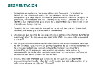 SEGMENTACIÓN Selecciona un producto y marca que utilices con frecuencia  y menciona los beneficios que obtienes al usarlo. Sin dar a conocer tu lista  busca a un compañero  que haya elegido otra marca  perteneciente a la misma categoría de productos, y que elabore una lista  similar para su marca. Compara las listas  e identifica sus implicaciones  para el uso de la segmentación por beneficios  en el marketing de las dos marcas. Tu estilo de vida difiere del de  tus padres, de ser así, ¿en qué son diferentes?, ¿qué factores crees que ocasionan esas diferencias? ¿Consideras que tu estilo de vida experimentará cambios importantes durante los próximos 5 años? De ser así, ¿a qué segmento VALS  crees que más se acercará y por qué? Los propietarios de un restaurante de la localidad que sirven alimentos naturales te han solicitado  que prepares un perfil psicográfico de las familias residentes en la comunidad establecida junto al restaurante. Construye un inventario psicográfico  de 10 preguntas  que resulten apropiadas  para realizar la segmentación  de las familias tomando como base  tus respectivas preferencias cuando decides salir a comer a un restaurante. Busca 3 anuncios impresos que consideres se enfoque un a un segmento psocográfico determinado . ¿Qué tan efectivo crees que sea cada anuncio  en lo referente a alcanzar su objetivo? ¿Por qué? 