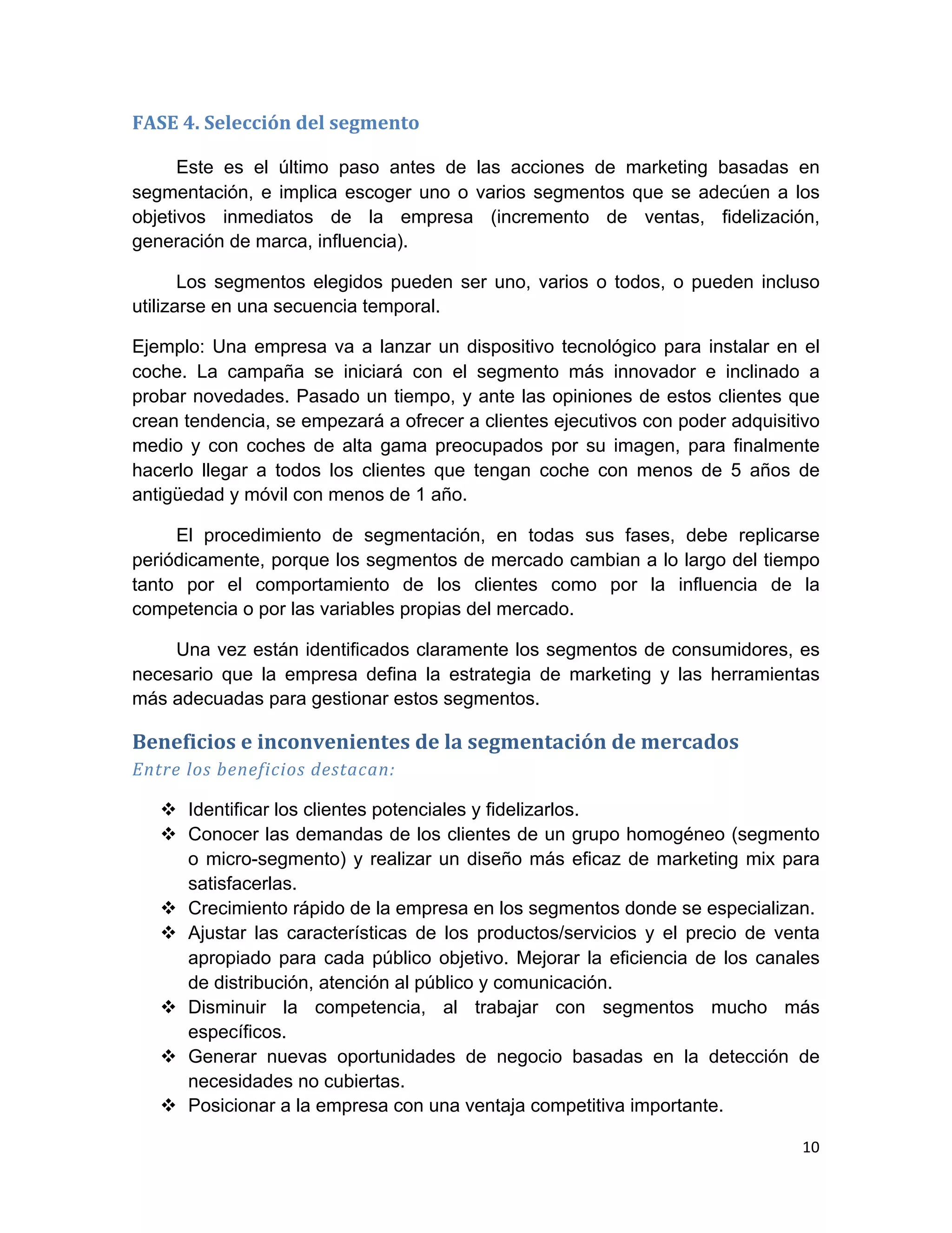 FASE	
  4.	
  Selección	
  del	
  segmento	
  

      Este es el último paso antes de las acciones de marketing basadas en
segmentación, e implica escoger uno o varios segmentos que se adecúen a los
objetivos inmediatos de la empresa (incremento de ventas, fidelización,
generación de marca, influencia).

       Los segmentos elegidos pueden ser uno, varios o todos, o pueden incluso
utilizarse en una secuencia temporal.

Ejemplo: Una empresa va a lanzar un dispositivo tecnológico para instalar en el
coche. La campaña se iniciará con el segmento más innovador e inclinado a
probar novedades. Pasado un tiempo, y ante las opiniones de estos clientes que
crean tendencia, se empezará a ofrecer a clientes ejecutivos con poder adquisitivo
medio y con coches de alta gama preocupados por su imagen, para finalmente
hacerlo llegar a todos los clientes que tengan coche con menos de 5 años de
antigüedad y móvil con menos de 1 año.

     El procedimiento de segmentación, en todas sus fases, debe replicarse
periódicamente, porque los segmentos de mercado cambian a lo largo del tiempo
tanto por el comportamiento de los clientes como por la influencia de la
competencia o por las variables propias del mercado.

    Una vez están identificados claramente los segmentos de consumidores, es
necesario que la empresa defina la estrategia de marketing y las herramientas
más adecuadas para gestionar estos segmentos.

Beneficios	
  e	
  inconvenientes	
  de	
  la	
  segmentación	
  de	
  mercados	
  
Entre	
  los	
  beneficios	
  destacan:	
  

       v Identificar los clientes potenciales y fidelizarlos.
       v Conocer las demandas de los clientes de un grupo homogéneo (segmento
          o micro-segmento) y realizar un diseño más eficaz de marketing mix para
          satisfacerlas.
       v Crecimiento rápido de la empresa en los segmentos donde se especializan.
       v Ajustar las características de los productos/servicios y el precio de venta
          apropiado para cada público objetivo. Mejorar la eficiencia de los canales
          de distribución, atención al público y comunicación.
       v Disminuir la competencia, al trabajar con segmentos mucho más
          específicos.
       v Generar nuevas oportunidades de negocio basadas en la detección de
          necesidades no cubiertas.
       v Posicionar a la empresa con una ventaja competitiva importante.

                                                                                      10	
  
	
  
 