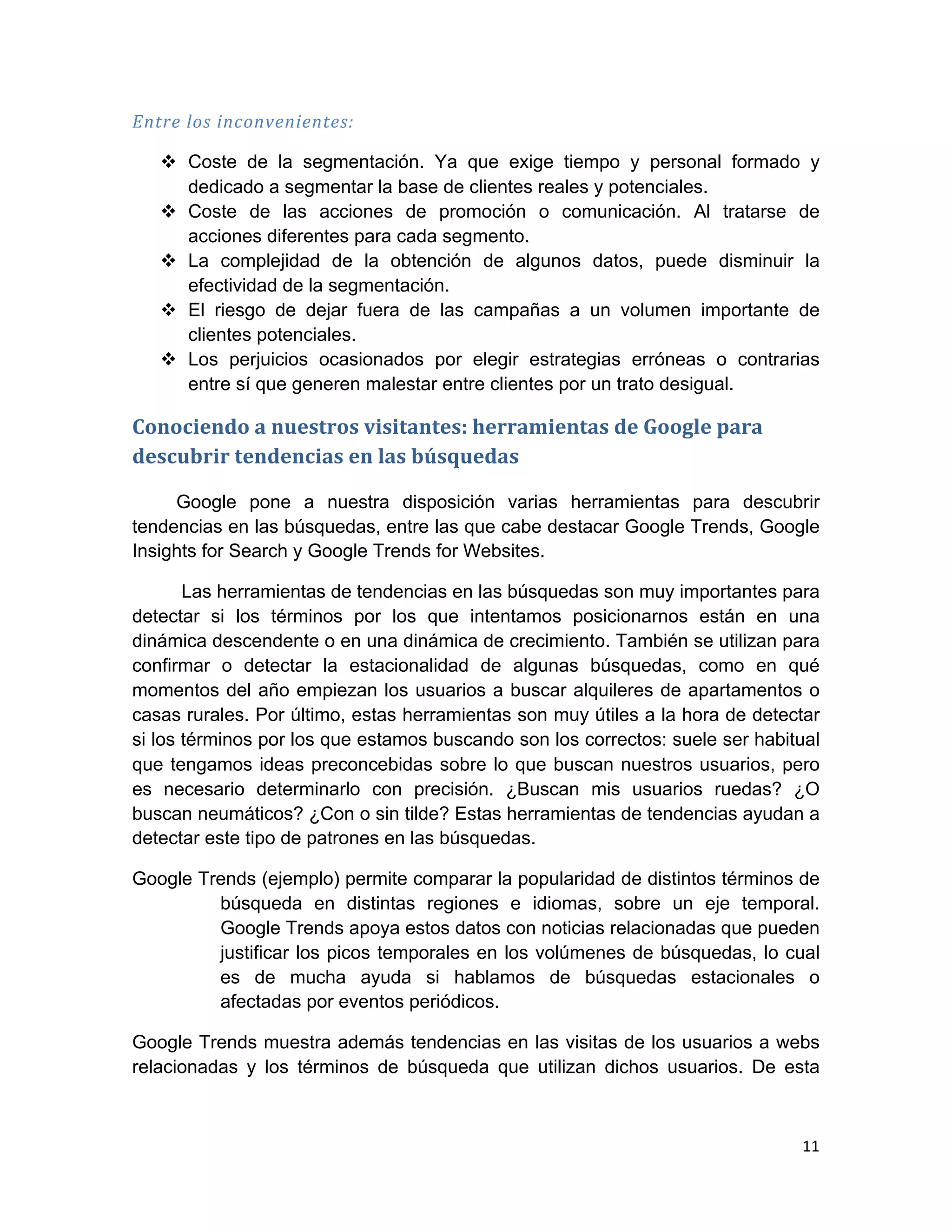 Entre	
  los	
  inconvenientes:	
  

       v Coste de la segmentación. Ya que exige tiempo y personal formado y
          dedicado a segmentar la base de clientes reales y potenciales.
       v Coste de las acciones de promoción o comunicación. Al tratarse de
          acciones diferentes para cada segmento.
       v La complejidad de la obtención de algunos datos, puede disminuir la
          efectividad de la segmentación.
       v El riesgo de dejar fuera de las campañas a un volumen importante de
          clientes potenciales.
       v Los perjuicios ocasionados por elegir estrategias erróneas o contrarias
          entre sí que generen malestar entre clientes por un trato desigual.

Conociendo	
  a	
  nuestros	
  visitantes:	
  herramientas	
  de	
  Google	
  para	
  
descubrir	
  tendencias	
  en	
  las	
  búsquedas	
  

     Google pone a nuestra disposición varias herramientas para descubrir
tendencias en las búsquedas, entre las que cabe destacar Google Trends, Google
Insights for Search y Google Trends for Websites.

       Las herramientas de tendencias en las búsquedas son muy importantes para
detectar si los términos por los que intentamos posicionarnos están en una
dinámica descendente o en una dinámica de crecimiento. También se utilizan para
confirmar o detectar la estacionalidad de algunas búsquedas, como en qué
momentos del año empiezan los usuarios a buscar alquileres de apartamentos o
casas rurales. Por último, estas herramientas son muy útiles a la hora de detectar
si los términos por los que estamos buscando son los correctos: suele ser habitual
que tengamos ideas preconcebidas sobre lo que buscan nuestros usuarios, pero
es necesario determinarlo con precisión. ¿Buscan mis usuarios ruedas? ¿O
buscan neumáticos? ¿Con o sin tilde? Estas herramientas de tendencias ayudan a
detectar este tipo de patrones en las búsquedas.

Google Trends (ejemplo) permite comparar la popularidad de distintos términos de
         búsqueda en distintas regiones e idiomas, sobre un eje temporal.
         Google Trends apoya estos datos con noticias relacionadas que pueden
         justificar los picos temporales en los volúmenes de búsquedas, lo cual
         es de mucha ayuda si hablamos de búsquedas estacionales o
         afectadas por eventos periódicos.

Google Trends muestra además tendencias en las visitas de los usuarios a webs
relacionadas y los términos de búsqueda que utilizan dichos usuarios. De esta



                                                                                         11	
  
	
  
 