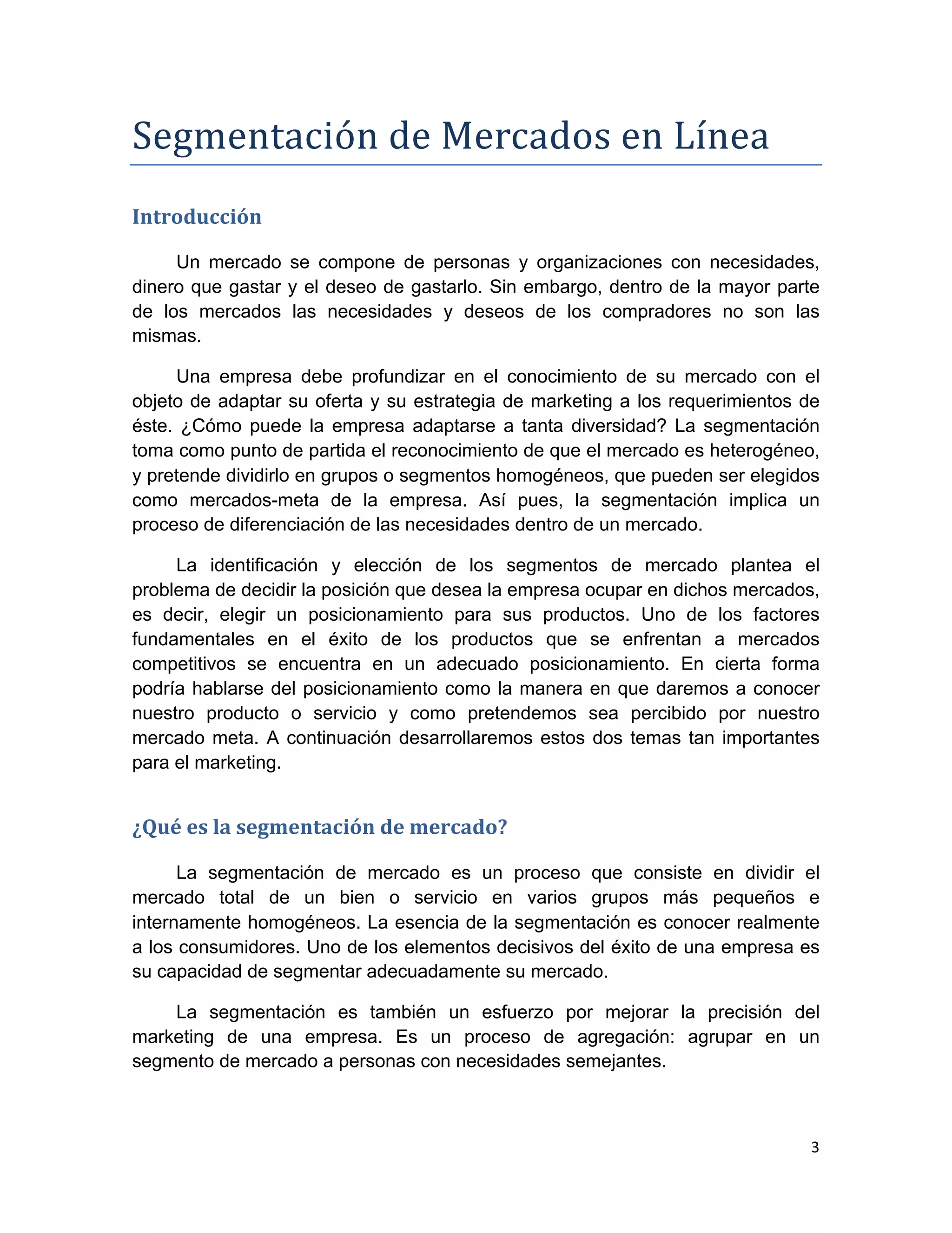 Segmentación	
  de	
  Mercados	
  en	
  Línea	
  
Introducción	
  

     Un mercado se compone de personas y organizaciones con necesidades,
dinero que gastar y el deseo de gastarlo. Sin embargo, dentro de la mayor parte
de los mercados las necesidades y deseos de los compradores no son las
mismas.

     Una empresa debe profundizar en el conocimiento de su mercado con el
objeto de adaptar su oferta y su estrategia de marketing a los requerimientos de
éste. ¿Cómo puede la empresa adaptarse a tanta diversidad? La segmentación
toma como punto de partida el reconocimiento de que el mercado es heterogéneo,
y pretende dividirlo en grupos o segmentos homogéneos, que pueden ser elegidos
como mercados-meta de la empresa. Así pues, la segmentación implica un
proceso de diferenciación de las necesidades dentro de un mercado.

     La identificación y elección de los segmentos de mercado plantea el
problema de decidir la posición que desea la empresa ocupar en dichos mercados,
es decir, elegir un posicionamiento para sus productos. Uno de los factores
fundamentales en el éxito de los productos que se enfrentan a mercados
competitivos se encuentra en un adecuado posicionamiento. En cierta forma
podría hablarse del posicionamiento como la manera en que daremos a conocer
nuestro producto o servicio y como pretendemos sea percibido por nuestro
mercado meta. A continuación desarrollaremos estos dos temas tan importantes
para el marketing.


¿Qué	
  es	
  la	
  segmentación	
  de	
  mercado?	
  

      La segmentación de mercado es un proceso que consiste en dividir el
mercado total de un bien o servicio en varios grupos más pequeños e
internamente homogéneos. La esencia de la segmentación es conocer realmente
a los consumidores. Uno de los elementos decisivos del éxito de una empresa es
su capacidad de segmentar adecuadamente su mercado.

    La segmentación es también un esfuerzo por mejorar la precisión del
marketing de una empresa. Es un proceso de agregación: agrupar en un
segmento de mercado a personas con necesidades semejantes.



                                                                              3	
  
	
  
 