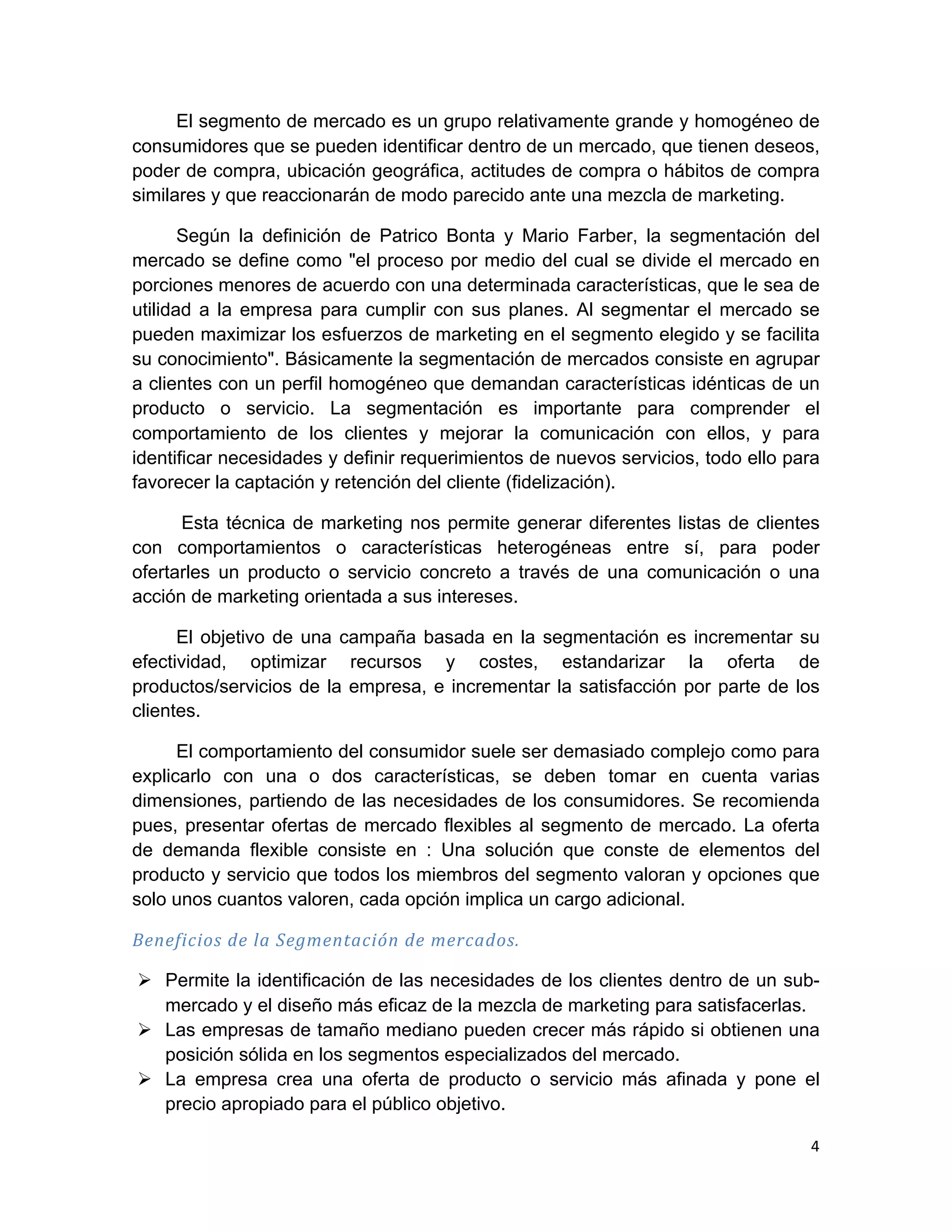 El segmento de mercado es un grupo relativamente grande y homogéneo de
consumidores que se pueden identificar dentro de un mercado, que tienen deseos,
poder de compra, ubicación geográfica, actitudes de compra o hábitos de compra
similares y que reaccionarán de modo parecido ante una mezcla de marketing.

       Según la definición de Patrico Bonta y Mario Farber, la segmentación del
mercado se define como "el proceso por medio del cual se divide el mercado en
porciones menores de acuerdo con una determinada características, que le sea de
utilidad a la empresa para cumplir con sus planes. Al segmentar el mercado se
pueden maximizar los esfuerzos de marketing en el segmento elegido y se facilita
su conocimiento". Básicamente la segmentación de mercados consiste en agrupar
a clientes con un perfil homogéneo que demandan características idénticas de un
producto o servicio. La segmentación es importante para comprender el
comportamiento de los clientes y mejorar la comunicación con ellos, y para
identificar necesidades y definir requerimientos de nuevos servicios, todo ello para
favorecer la captación y retención del cliente (fidelización).

      Esta técnica de marketing nos permite generar diferentes listas de clientes
con comportamientos o características heterogéneas entre sí, para poder
ofertarles un producto o servicio concreto a través de una comunicación o una
acción de marketing orientada a sus intereses.

      El objetivo de una campaña basada en la segmentación es incrementar su
efectividad, optimizar recursos y costes, estandarizar la oferta de
productos/servicios de la empresa, e incrementar la satisfacción por parte de los
clientes.

      El comportamiento del consumidor suele ser demasiado complejo como para
explicarlo con una o dos características, se deben tomar en cuenta varias
dimensiones, partiendo de las necesidades de los consumidores. Se recomienda
pues, presentar ofertas de mercado flexibles al segmento de mercado. La oferta
de demanda flexible consiste en : Una solución que conste de elementos del
producto y servicio que todos los miembros del segmento valoran y opciones que
solo unos cuantos valoren, cada opción implica un cargo adicional.

Beneficios	
  de	
  la	
  Segmentación	
  de	
  mercados.	
  

       Ø Permite la identificación de las necesidades de los clientes dentro de un sub-
          mercado y el diseño más eficaz de la mezcla de marketing para satisfacerlas.
       Ø Las empresas de tamaño mediano pueden crecer más rápido si obtienen una
          posición sólida en los segmentos especializados del mercado.
       Ø La empresa crea una oferta de producto o servicio más afinada y pone el
          precio apropiado para el público objetivo.

                                                                                      4	
  
	
  
 
