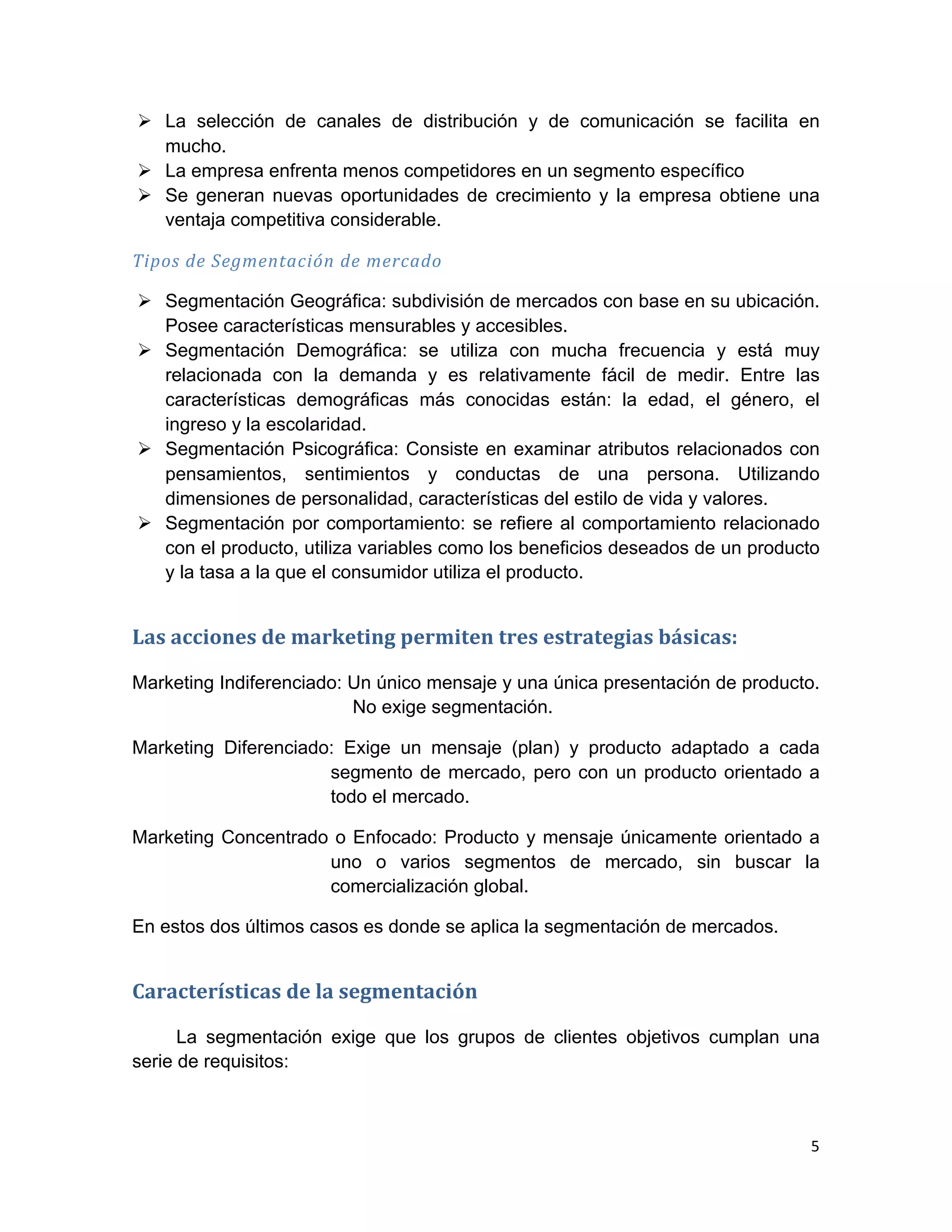 Ø La selección de canales de distribución y de comunicación se facilita en
          mucho.
       Ø La empresa enfrenta menos competidores en un segmento específico
       Ø Se generan nuevas oportunidades de crecimiento y la empresa obtiene una
          ventaja competitiva considerable.

Tipos	
  de	
  Segmentación	
  de	
  mercado	
  

       Ø Segmentación Geográfica: subdivisión de mercados con base en su ubicación.
          Posee características mensurables y accesibles.
       Ø Segmentación Demográfica: se utiliza con mucha frecuencia y está muy
          relacionada con la demanda y es relativamente fácil de medir. Entre las
          características demográficas más conocidas están: la edad, el género, el
          ingreso y la escolaridad.
       Ø Segmentación Psicográfica: Consiste en examinar atributos relacionados con
          pensamientos, sentimientos y conductas de una persona. Utilizando
          dimensiones de personalidad, características del estilo de vida y valores.
       Ø Segmentación por comportamiento: se refiere al comportamiento relacionado
          con el producto, utiliza variables como los beneficios deseados de un producto
          y la tasa a la que el consumidor utiliza el producto.


Las	
  acciones	
  de	
  marketing	
  permiten	
  tres	
  estrategias	
  básicas:	
  	
  

Marketing Indiferenciado: Un único mensaje y una única presentación de producto.
                          No exige segmentación.

Marketing Diferenciado: Exige un mensaje (plan) y producto adaptado a cada
                      segmento de mercado, pero con un producto orientado a
                      todo el mercado.

Marketing Concentrado o Enfocado: Producto y mensaje únicamente orientado a
                     uno o varios segmentos de mercado, sin buscar la
                     comercialización global.

En estos dos últimos casos es donde se aplica la segmentación de mercados.


Características	
  de	
  la	
  segmentación	
  

      La segmentación exige que los grupos de clientes objetivos cumplan una
serie de requisitos:



                                                                                            5	
  
	
  
 