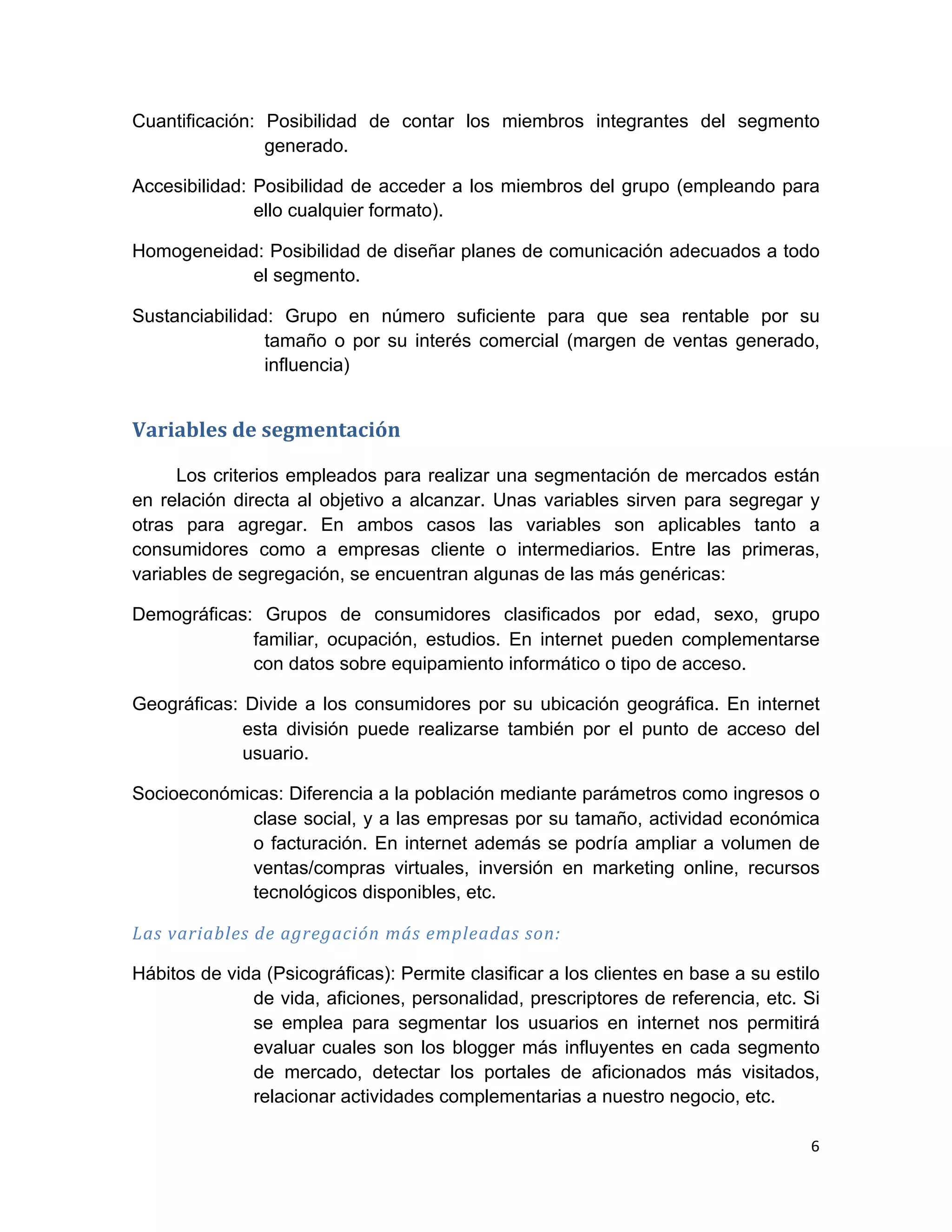 Cuantificación: Posibilidad de contar los miembros integrantes del segmento
                generado.

Accesibilidad: Posibilidad de acceder a los miembros del grupo (empleando para
               ello cualquier formato).

Homogeneidad: Posibilidad de diseñar planes de comunicación adecuados a todo
           el segmento.

Sustanciabilidad: Grupo en número suficiente para que sea rentable por su
                tamaño o por su interés comercial (margen de ventas generado,
                influencia)


Variables	
  de	
  segmentación	
  	
  

     Los criterios empleados para realizar una segmentación de mercados están
en relación directa al objetivo a alcanzar. Unas variables sirven para segregar y
otras para agregar. En ambos casos las variables son aplicables tanto a
consumidores como a empresas cliente o intermediarios. Entre las primeras,
variables de segregación, se encuentran algunas de las más genéricas:

Demográficas: Grupos de consumidores clasificados por edad, sexo, grupo
             familiar, ocupación, estudios. En internet pueden complementarse
             con datos sobre equipamiento informático o tipo de acceso.

Geográficas: Divide a los consumidores por su ubicación geográfica. En internet
             esta división puede realizarse también por el punto de acceso del
             usuario.

Socioeconómicas: Diferencia a la población mediante parámetros como ingresos o
            clase social, y a las empresas por su tamaño, actividad económica
            o facturación. En internet además se podría ampliar a volumen de
            ventas/compras virtuales, inversión en marketing online, recursos
            tecnológicos disponibles, etc.

Las	
  variables	
  de	
  agregación	
  más	
  empleadas	
  son:	
  

Hábitos de vida (Psicográficas): Permite clasificar a los clientes en base a su estilo
              de vida, aficiones, personalidad, prescriptores de referencia, etc. Si
              se emplea para segmentar los usuarios en internet nos permitirá
              evaluar cuales son los blogger más influyentes en cada segmento
              de mercado, detectar los portales de aficionados más visitados,
              relacionar actividades complementarias a nuestro negocio, etc.

                                                                                    6	
  
	
  
 