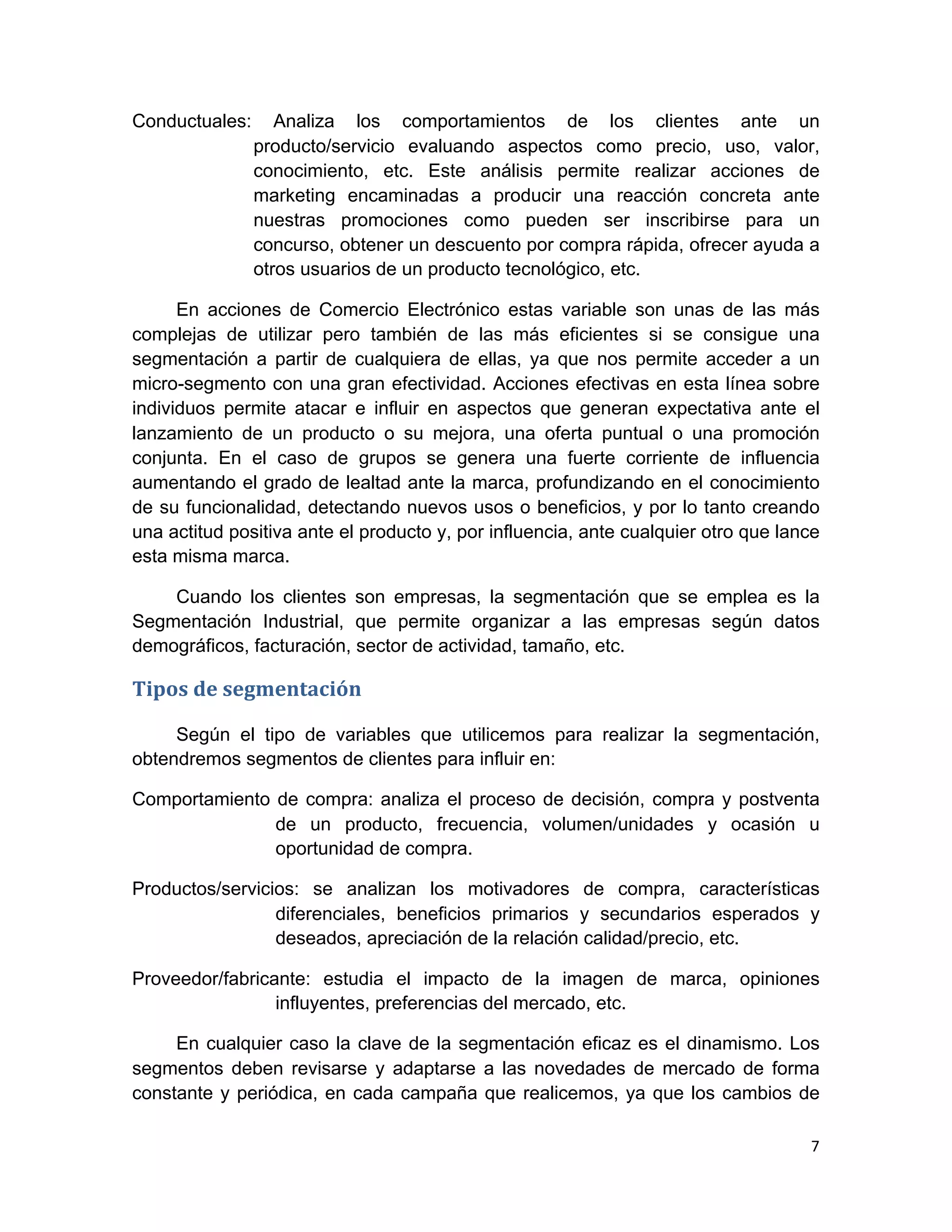Conductuales:       Analiza los comportamientos de los clientes ante un
                 producto/servicio evaluando aspectos como precio, uso, valor,
                 conocimiento, etc. Este análisis permite realizar acciones de
                 marketing encaminadas a producir una reacción concreta ante
                 nuestras promociones como pueden ser inscribirse para un
                 concurso, obtener un descuento por compra rápida, ofrecer ayuda a
                 otros usuarios de un producto tecnológico, etc.

      En acciones de Comercio Electrónico estas variable son unas de las más
complejas de utilizar pero también de las más eficientes si se consigue una
segmentación a partir de cualquiera de ellas, ya que nos permite acceder a un
micro-segmento con una gran efectividad. Acciones efectivas en esta línea sobre
individuos permite atacar e influir en aspectos que generan expectativa ante el
lanzamiento de un producto o su mejora, una oferta puntual o una promoción
conjunta. En el caso de grupos se genera una fuerte corriente de influencia
aumentando el grado de lealtad ante la marca, profundizando en el conocimiento
de su funcionalidad, detectando nuevos usos o beneficios, y por lo tanto creando
una actitud positiva ante el producto y, por influencia, ante cualquier otro que lance
esta misma marca.

    Cuando los clientes son empresas, la segmentación que se emplea es la
Segmentación Industrial, que permite organizar a las empresas según datos
demográficos, facturación, sector de actividad, tamaño, etc.

Tipos	
  de	
  segmentación	
  	
  

     Según el tipo de variables que utilicemos para realizar la segmentación,
obtendremos segmentos de clientes para influir en:

Comportamiento de compra: analiza el proceso de decisión, compra y postventa
               de un producto, frecuencia, volumen/unidades y ocasión u
               oportunidad de compra.

Productos/servicios: se analizan los motivadores de compra, características
                 diferenciales, beneficios primarios y secundarios esperados y
                 deseados, apreciación de la relación calidad/precio, etc.

Proveedor/fabricante: estudia el impacto de la imagen de marca, opiniones
                 influyentes, preferencias del mercado, etc.

     En cualquier caso la clave de la segmentación eficaz es el dinamismo. Los
segmentos deben revisarse y adaptarse a las novedades de mercado de forma
constante y periódica, en cada campaña que realicemos, ya que los cambios de

                                                                                    7	
  
	
  
 
