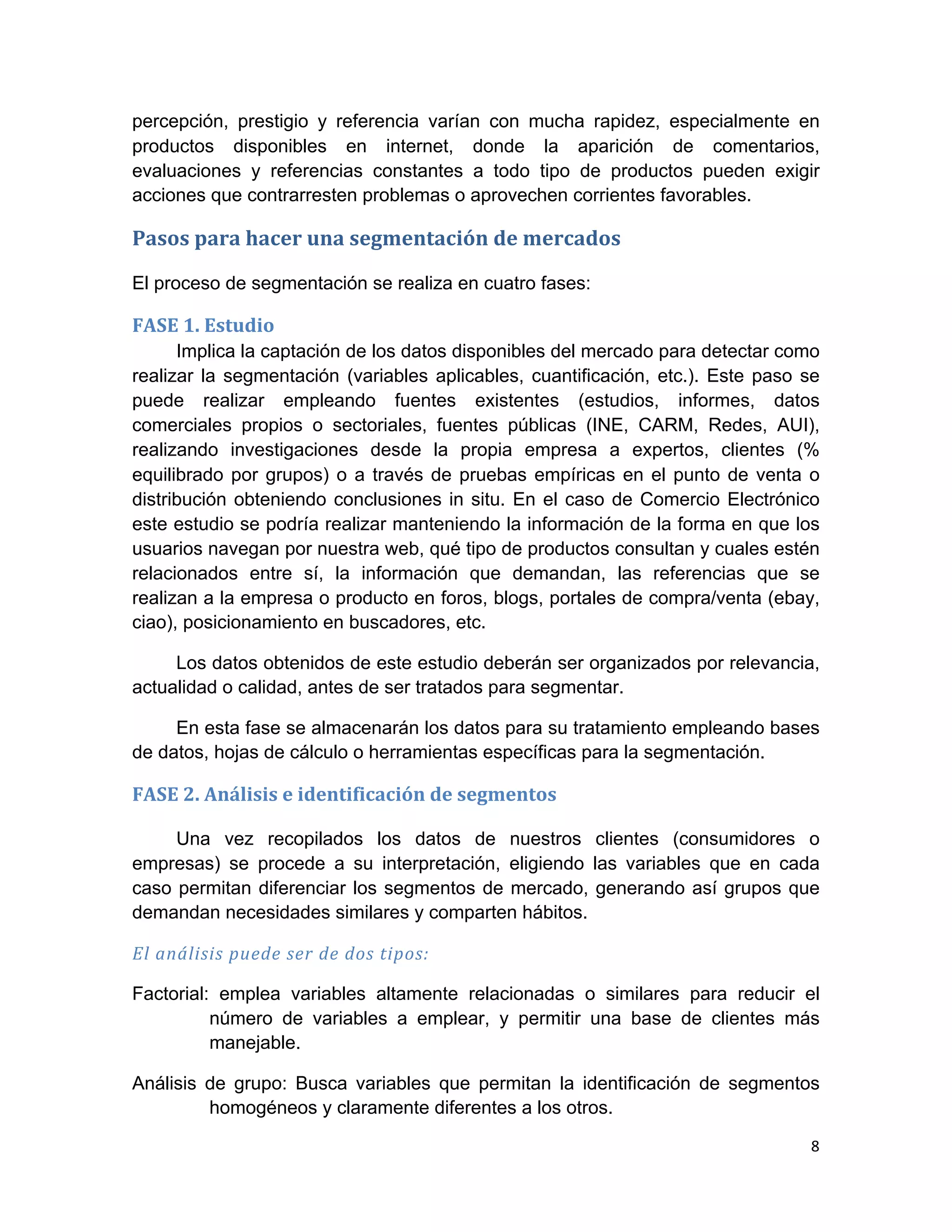 percepción, prestigio y referencia varían con mucha rapidez, especialmente en
productos disponibles en internet, donde la aparición de comentarios,
evaluaciones y referencias constantes a todo tipo de productos pueden exigir
acciones que contrarresten problemas o aprovechen corrientes favorables.

Pasos	
  para	
  hacer	
  una	
  segmentación	
  de	
  mercados	
  

El proceso de segmentación se realiza en cuatro fases:

FASE	
  1.	
  Estudio	
  
      Implica la captación de los datos disponibles del mercado para detectar como
realizar la segmentación (variables aplicables, cuantificación, etc.). Este paso se
puede realizar empleando fuentes existentes (estudios, informes, datos
comerciales propios o sectoriales, fuentes públicas (INE, CARM, Redes, AUI),
realizando investigaciones desde la propia empresa a expertos, clientes (%
equilibrado por grupos) o a través de pruebas empíricas en el punto de venta o
distribución obteniendo conclusiones in situ. En el caso de Comercio Electrónico
este estudio se podría realizar manteniendo la información de la forma en que los
usuarios navegan por nuestra web, qué tipo de productos consultan y cuales estén
relacionados entre sí, la información que demandan, las referencias que se
realizan a la empresa o producto en foros, blogs, portales de compra/venta (ebay,
ciao), posicionamiento en buscadores, etc.

     Los datos obtenidos de este estudio deberán ser organizados por relevancia,
actualidad o calidad, antes de ser tratados para segmentar.

     En esta fase se almacenarán los datos para su tratamiento empleando bases
de datos, hojas de cálculo o herramientas específicas para la segmentación.

FASE	
  2.	
  Análisis	
  e	
  identificación	
  de	
  segmentos	
  

     Una vez recopilados los datos de nuestros clientes (consumidores o
empresas) se procede a su interpretación, eligiendo las variables que en cada
caso permitan diferenciar los segmentos de mercado, generando así grupos que
demandan necesidades similares y comparten hábitos.

El	
  análisis	
  puede	
  ser	
  de	
  dos	
  tipos:	
  

Factorial: emplea variables altamente relacionadas o similares para reducir el
          número de variables a emplear, y permitir una base de clientes más
          manejable.

Análisis de grupo: Busca variables que permitan la identificación de segmentos
         homogéneos y claramente diferentes a los otros.

                                                                                 8	
  
	
  
 