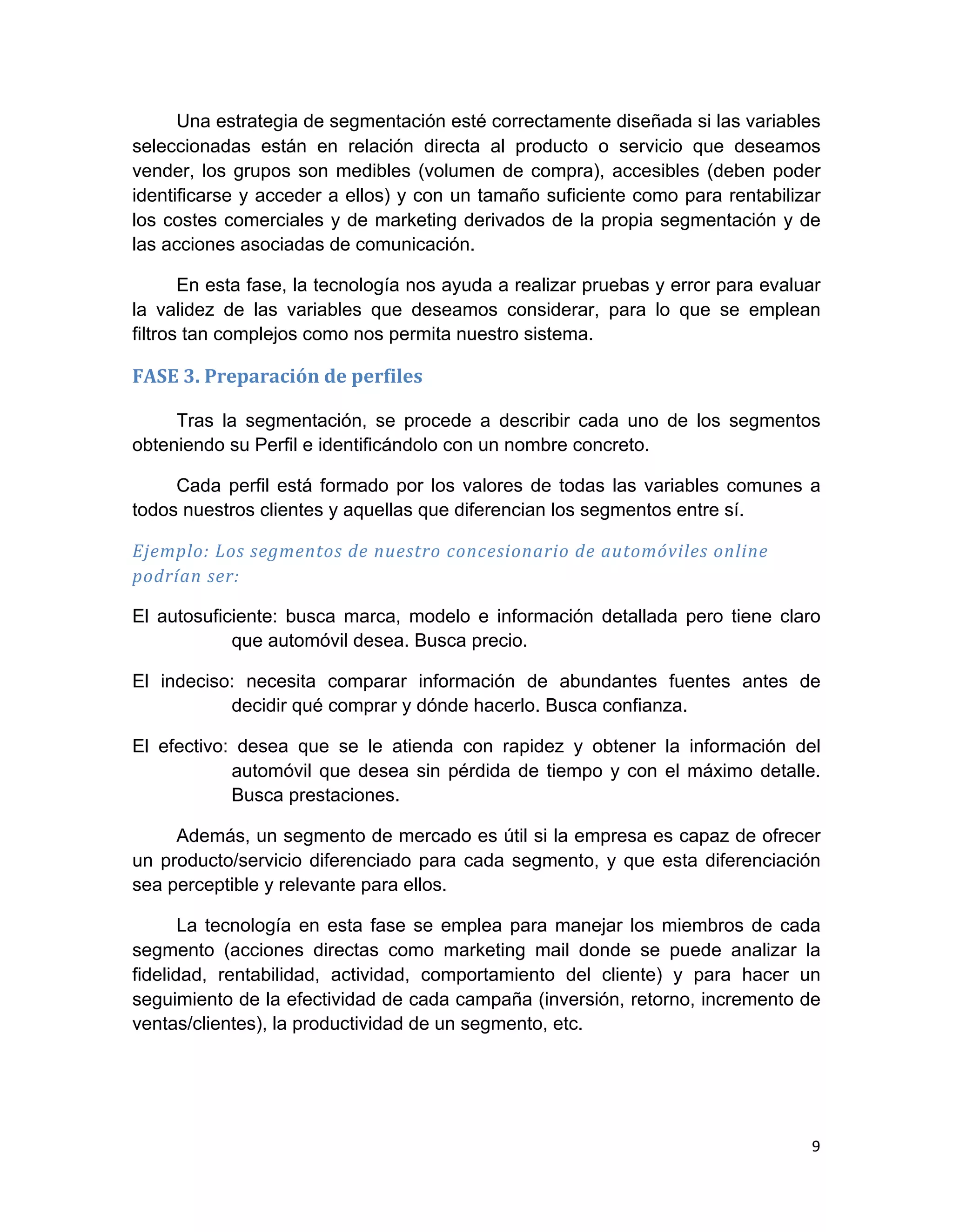 Una estrategia de segmentación esté correctamente diseñada si las variables
seleccionadas están en relación directa al producto o servicio que deseamos
vender, los grupos son medibles (volumen de compra), accesibles (deben poder
identificarse y acceder a ellos) y con un tamaño suficiente como para rentabilizar
los costes comerciales y de marketing derivados de la propia segmentación y de
las acciones asociadas de comunicación.

       En esta fase, la tecnología nos ayuda a realizar pruebas y error para evaluar
la validez de las variables que deseamos considerar, para lo que se emplean
filtros tan complejos como nos permita nuestro sistema.

FASE	
  3.	
  Preparación	
  de	
  perfiles	
  

     Tras la segmentación, se procede a describir cada uno de los segmentos
obteniendo su Perfil e identificándolo con un nombre concreto.

     Cada perfil está formado por los valores de todas las variables comunes a
todos nuestros clientes y aquellas que diferencian los segmentos entre sí.

Ejemplo:	
  Los	
  segmentos	
  de	
  nuestro	
  concesionario	
  de	
  automóviles	
  online	
  
podrían	
  ser:	
  

El autosuficiente: busca marca, modelo e información detallada pero tiene claro
            que automóvil desea. Busca precio.

El indeciso: necesita comparar información de abundantes fuentes antes de
           decidir qué comprar y dónde hacerlo. Busca confianza.

El efectivo: desea que se le atienda con rapidez y obtener la información del
            automóvil que desea sin pérdida de tiempo y con el máximo detalle.
            Busca prestaciones.

     Además, un segmento de mercado es útil si la empresa es capaz de ofrecer
un producto/servicio diferenciado para cada segmento, y que esta diferenciación
sea perceptible y relevante para ellos.

       La tecnología en esta fase se emplea para manejar los miembros de cada
segmento (acciones directas como marketing mail donde se puede analizar la
fidelidad, rentabilidad, actividad, comportamiento del cliente) y para hacer un
seguimiento de la efectividad de cada campaña (inversión, retorno, incremento de
ventas/clientes), la productividad de un segmento, etc.




                                                                                                    9	
  
	
  
 