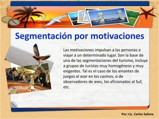Segmentación por motivaciones
          Las motivaciones impulsan a las personas a
          viajar a un determinado lugar. Son la base de
          una de las segmentaciones del turismo, incluye
          a grupos de turistas muy homogéneos y muy
          exigentes. Tal es el caso de los amantes de
          juegos al azar en los casinos, o de
          observadores de aves, los aficionados al Suf,
          etc.




                                         Por: Lic. Carlos Salima
 