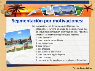 Segmentación por motivaciones:
        Las motivaciones se dividen en psicológicas y por
            obligación. El turismo se ocupa de las primeras ya que
            las segundas no impulsan a un viaje de ocio. Podemos
            sintetizar las motivaciones en nueve razones:
            1. para descansar
            2. para cambiar de ambiente
            3. por hedonismo
            4. para conocer
            5. por prestigio
            6. por cultura o educación
            7. para practicar algún deporte
            8. para comprar
            9. por razones de salud que no implique enfermedad


                                                  Por: Lic. Carlos Salima
 