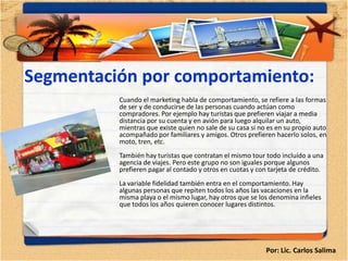 Segmentación por comportamiento:
          Cuando el marketing habla de comportamiento, se refiere a las formas
          de ser y de conducirse de las personas cuando actúan como
          compradores. Por ejemplo hay turistas que prefieren viajar a media
          distancia por su cuenta y en avión para luego alquilar un auto,
          mientras que existe quien no sale de su casa si no es en su propio auto
          acompañado por familiares y amigos. Otros prefieren hacerlo solos, en
          moto, tren, etc.
          También hay turistas que contratan el mismo tour todo incluído a una
          agencia de viajes. Pero este grupo no son iguales porque algunos
          prefieren pagar al contado y otros en cuotas y con tarjeta de crédito.
          La variable fidelidad también entra en el comportamiento. Hay
          algunas personas que repiten todos los años las vacaciones en la
          misma playa o el mismo lugar, hay otros que se los denomina infieles
          que todos los años quieren conocer lugares distintos.




                                                            Por: Lic. Carlos Salima
 