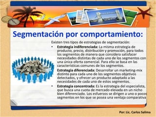 Segmentación por comportamiento:
         Existen tres tipos de estrategias de segmentación:
         • Estrategia indiferenciada: La misma estrategia de
             producto, precio, distribución y promoción, para todos
             los segmentos de manera que considera satisfacer
             necesidades distintas de cada uno de los segmentos con
             una única oferta comercial. Para ello se basa en las
             características comunes de los segmentos.
         • Estrategia diferenciada: Desarrollar un marketing-mix
             distinto para cada uno de los segmentos objetivos
             detectados, y ofrecer un producto adaptado a las
             necesidades de cada uno de estos segmentos.
         • Estrategia concentrada: Es la estrategia del especialista,
             que busca una cuota de mercado elevada en un nicho
             bien diferenciado. Los esfuerzos se dirigen a uno o pocos
             segmentos en los que se posea una ventaja comparativa


                                                    Por: Lic. Carlos Salima
 
