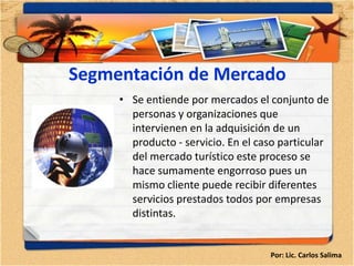 Segmentación de Mercado
     • Se entiende por mercados el conjunto de
       personas y organizaciones que
       intervienen en la adquisición de un
       producto - servicio. En el caso particular
       del mercado turístico este proceso se
       hace sumamente engorroso pues un
       mismo cliente puede recibir diferentes
       servicios prestados todos por empresas
       distintas.


                                    Por: Lic. Carlos Salima
 