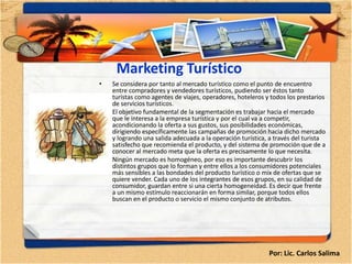 Marketing Turístico
•   Se considera por tanto al mercado turístico como el punto de encuentro
    entre compradores y vendedores turísticos, pudiendo ser éstos tanto
    turistas como agentes de viajes, operadores, hoteleros y todos los prestarios
    de servicios turísticos.
•   El objetivo fundamental de la segmentación es trabajar hacia el mercado
    que le interesa a la empresa turística y por el cual va a competir,
    acondicionando la oferta a sus gustos, sus posibilidades económicas,
    dirigiendo específicamente las campañas de promoción hacia dicho mercado
    y logrando una salida adecuada a la operación turística, a través del turista
    satisfecho que recomienda el producto, y del sistema de promoción que de a
    conocer al mercado meta que la oferta es precisamente lo que necesita.
•   Ningún mercado es homogéneo, por eso es importante descubrir los
    distintos grupos que lo forman y entre ellos a los consumidores potenciales
    más sensibles a las bondades del producto turístico o mix de ofertas que se
    quiere vender. Cada uno de los integrantes de esos grupos, en su calidad de
    consumidor, guardan entre si una cierta homogeneidad. Es decir que frente
    a un mismo estímulo reaccionarán en forma similar, porque todos ellos
    buscan en el producto o servicio el mismo conjunto de atributos.




                                                            Por: Lic. Carlos Salima
 