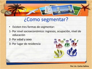 ¿Como segmentar?
• Existen tres formas de segmentar:
1- Por nivel socioeconómico: ingresos, ocupación, nivel de
   educación
2- Por edad y sexo
3- Por lugar de residencia




                                                 Por: Lic. Carlos Salima
 