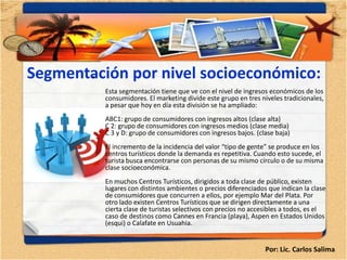 Segmentación por nivel socioeconómico:
       •
          Esta segmentación tiene que ve con el nivel de ingresos económicos de los
          consumidores. El marketing divide este grupo en tres niveles tradicionales,
          a pesar que hoy en día esta división se ha ampliado:
          ABC1: grupo de consumidores con ingresos altos (clase alta)
          C 2: grupo de consumidores con ingresos medios (clase media)
          C 3 y D: grupo de consumidores con ingresos bajos. (clase baja)
          El incremento de la incidencia del valor “tipo de gente” se produce en los
          centros turísticos donde la demanda es repetitiva. Cuando esto sucede, el
          turista busca encontrarse con personas de su mismo círculo o de su misma
          clase socioeconómica.
          En muchos Centros Turísticos, dirigidos a toda clase de público, existen
          lugares con distintos ambientes o precios diferenciados que indican la clase
          de consumidores que concurren a ellos, por ejemplo Mar del Plata. Por
          otro lado existen Centros Turísticos que se dirigen directamente a una
          cierta clase de turistas selectivos con precios no accesibles a todos, es el
          caso de destinos como Cannes en Francia (playa), Aspen en Estados Unidos
          (esqui) o Calafate en Usuahia.


                                                                 Por: Lic. Carlos Salima
 