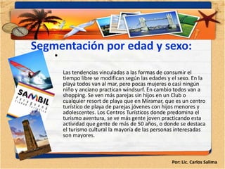 Segmentación por edad y sexo:
    •
        Las tendencias vinculadas a las formas de consumir el
        tiempo libre se modifican según las edades y el sexo. En la
        playa todos van al mar, pero pocas mujeres o casi ningún
        niño y anciano practican windsurf. En cambio todos van a
        shopping. Se ven más parejas sin hijos en un Club o
        cualquier resort de playa que en Miramar, que es un centro
        turístico de playa de parejas jóvenes con hijos menores y
        adolescentes. Los Centros Turísticos donde predomina el
        turismo aventura, se ve más gente joven practicando esta
        actividad que gente de más de 50 años, o donde se destaca
        el turismo cultural la mayoría de las personas interesadas
        son mayores.



                                                     Por: Lic. Carlos Salima
 