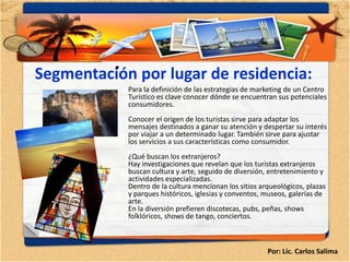 •
Segmentación por lugar de residencia:
              Para la definición de las estrategias de marketing de un Centro
              Turístico es clave conocer dónde se encuentran sus potenciales
              consumidores.
              Conocer el origen de los turistas sirve para adaptar los
              mensajes destinados a ganar su atención y despertar su interés
              por viajar a un determinado lugar. También sirve para ajustar
              los servicios a sus características como consumidor.
              ¿Qué buscan los extranjeros?
              Hay investigaciones que revelan que los turistas extranjeros
              buscan cultura y arte, seguido de diversión, entretenimiento y
              actividades especializadas.
              Dentro de la cultura mencionan los sitios arqueológicos, plazas
              y parques históricos, iglesias y conventos, museos, galerías de
              arte.
              En la diversión prefieren discotecas, pubs, peñas, shows
              folklóricos, shows de tango, conciertos.



                                                          Por: Lic. Carlos Salima
 