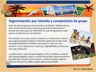 •   Segmentación por tamaño y composición de grupo
    Entre los tipos de grupos más frecuente es el familiar. También existen
    otros menos estructurados como los grupos de estudiantes de la
    escuela secundaria que van a Bariloche en viaje de egresados, cuyos
    gustos y tendencias son casi idénticos.

    Otros grupos son lo que asisten a congresos y convenciones, como lo
    que organiza el sector turismo en distintos lugares del mundo. Estos
    son grupos dispuestos a comprar excursiones y viajes de corta
    duración y como además son numerosos, representan un blanco de
    mercado interesante.

    Los aficionados a determinados deportes, como el fútbol o cualquier
    otro deporte popular, viajan en ocasión de partidos internacionales en
    paquetes que incluyen vuelos charters, entrada al estadio, algunos
    días para conocer la ciudad y realizar algunas excursiones.


                                                                              Por: Lic. Carlos Salima
 