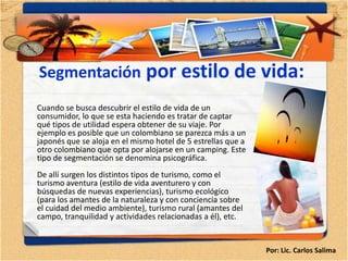 Segmentación por estilo de vida:
Cuando se busca descubrir el estilo de vida de un
consumidor, lo que se esta haciendo es tratar de captar
qué tipos de utilidad espera obtener de su viaje. Por
ejemplo es posible que un colombiano se parezca más a un
japonés que se aloja en el mismo hotel de 5 estrellas que a
otro colombiano que opta por alojarse en un camping. Este
tipo de segmentación se denomina psicográfica.
De allí surgen los distintos tipos de turismo, como el
turismo aventura (estilo de vida aventurero y con
búsquedas de nuevas experiencias), turismo ecológico
(para los amantes de la naturaleza y con conciencia sobre
el cuidad del medio ambiente), turismo rural (amantes del
campo, tranquilidad y actividades relacionadas a él), etc.


                                                              Por: Lic. Carlos Salima
 
