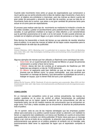Cuando este movimiento inicio entre un grupo de organizadores que comenzaron a
reunir gente que se sentía atraída ante la idea de realizar algo irreverente y fuera de lo
común, el objetivo era entretener e improvisar, pero las marcas se dieron cuenta del
gran poder de persuasión y atracción de este tipo de eventos, ya que se trata de un
movimiento fuera de lo común, que atrae a una gran cantidad de personas tanto para
actuar en el como para ser espectadores.
El proceso para realizar este tipo de movimiento es mediante la invitación a través de
las redes sociales y grabar el acontecimiento para posteriormente subirlo a las redes
sociales, lo cual generara viralidad si se logra un video efectivo y con características
que le permitan posicionarse en la web o en la red social. Si esto sucede entonces se
cumple con el objetivo principal: llegar a un gran número de personas a un bajo costo.
Esta técnica ha trascendido a través del tiempo ya que además de resultar atractiva
para el público, lo es para las marcas al hablar de los bajos costos requeridos para la
implementación de este tipo de publicidad.
FUENTE:
Susana Villalobos. (2011). Marketing viral: La publicidad de tu empresa. Mayo 2014, de Marketing
para todos Sitio web: http://estrategias-marketing-online.com/marketing-viral-y-la-publicidad-viral-
de-tu-empresa/
Algunos ejemplos de marcas que han utilizado un flashmob como estrategia han sido:
- Coca Cola: en un supermercado de la Ciudad de México un grupo de personas
comenzaron a cantar a favor de la marca.
- T-Mobile: danza del tren de Londres en el aeropuerto de Heathrow por 350
bailarines que atrajeron a más de 13,000 personas.
- En México el segmento está bien definido ya que se trata de un grupo de
jóvenes que se definen como “un grupo cosmopolita que crea escenas que
transmiten un mensaje de libertad y que demuestran la posibilidad de convivir y
trabajar en equipo, que no tienen fines de lucro y son apolíticos”
FUENTE:
Débora De Sá Tavares. (2014). Flashmob: El arte de organizar para sorprender. Mayo 2014, de Vivir
Creativamente Sitio web: http://www.vivircreativamente.com/flashmob-el-arte-de-organizarse-para-
sorprender/
CONCLUSIÓN.
En un mercado tan competitivo como el que vivimos actualmente, las marcas no
pueden quedarse en la zona de confort al utilizar herramientas de publicidad
tradicionales que ya no logran captar la atención de los consumidores; por ello es
importante hacer uso de los medios masivos de comunicación que se encuentran en
auge como YouTube y redes sociales que se encuentran al alcance de prácticamente
todo el público.
En mi opinión, esta es una de las mejores estrategias que las empresas pueden
utilizar para acercarse a su público cuando buscan atraer su atención y en realidad no
tienen un segmento bien establecido o al menos son flexibles en cuanto al consumidor
que pueda estar en contacto con dicha publicidad. El factor clave para que un mensaje
llegue a ser viral es el éxito de su contenido, la atracción que produzca y el grado de
posicionamiento que genere en el público posterior al contacto con el mensaje; este
posicionamiento debe tener la capacidad de lograr que el espectador comparta el
video.
 